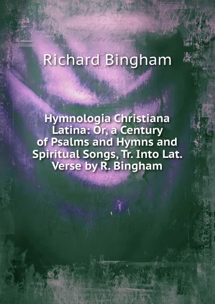 Обложка книги Hymnologia Christiana Latina: Or, a Century of Psalms and Hymns and Spiritual Songs, Tr. Into Lat. Verse by R. Bingham, Richard Bingham