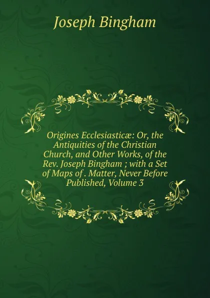 Обложка книги Origines Ecclesiasticae: Or, the Antiquities of the Christian Church, and Other Works, of the Rev. Joseph Bingham ; with a Set of Maps of . Matter, Never Before Published, Volume 3, Joseph Bingham