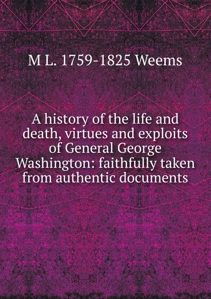 Обложка книги A history of the life and death, virtues and exploits of General George Washington: faithfully taken from authentic documents, M L. 1759-1825 Weems