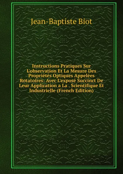 Обложка книги Instructions Pratiques Sur L.observation Et La Mesure Des Proprietes Optiques Appelees Rotatoires: Avec L.expose Succinct De Leur Application a La . Scientifique Et Industrielle (French Edition), Jean-Baptiste Biot