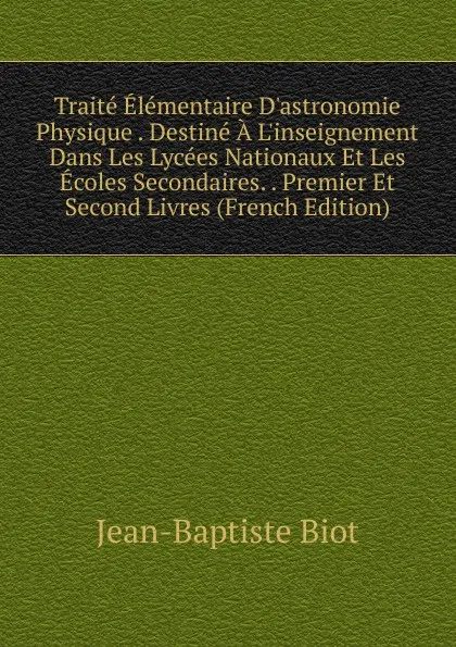 Обложка книги Traite Elementaire D.astronomie Physique . Destine A L.inseignement Dans Les Lycees Nationaux Et Les Ecoles Secondaires. . Premier Et Second Livres (French Edition), Jean-Baptiste Biot
