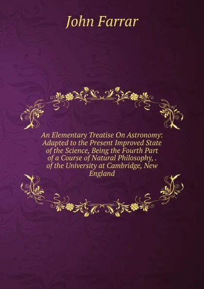 Обложка книги An Elementary Treatise On Astronomy: Adapted to the Present Improved State of the Science, Being the Fourth Part of a Course of Natural Philosophy, . of the University at Cambridge, New England, John Farrar