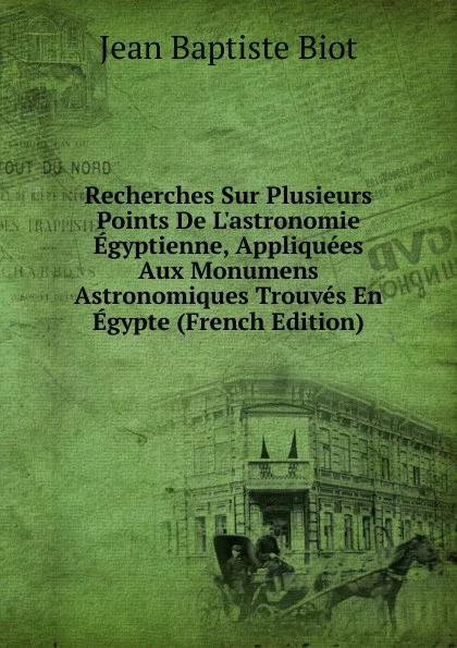 Обложка книги Recherches Sur Plusieurs Points De L.astronomie Egyptienne, Appliquees Aux Monumens Astronomiques Trouves En Egypte (French Edition), Jean Baptiste Biot