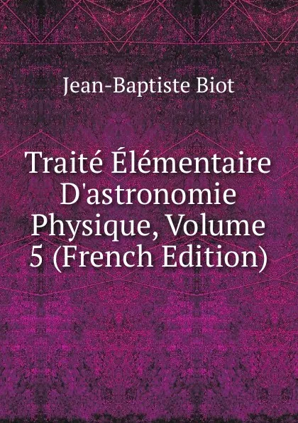 Обложка книги Traite Elementaire D.astronomie Physique, Volume 5 (French Edition), Jean-Baptiste Biot
