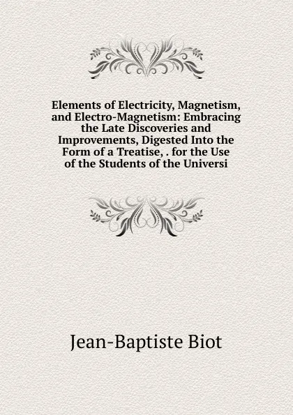 Обложка книги Elements of Electricity, Magnetism, and Electro-Magnetism: Embracing the Late Discoveries and Improvements, Digested Into the Form of a Treatise, . for the Use of the Students of the Universi, Jean-Baptiste Biot