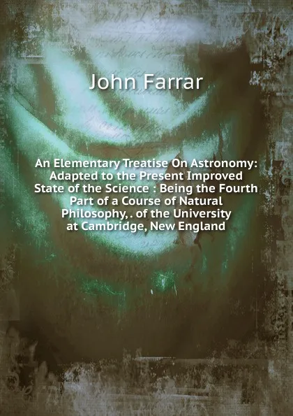 Обложка книги An Elementary Treatise On Astronomy: Adapted to the Present Improved State of the Science : Being the Fourth Part of a Course of Natural Philosophy, . of the University at Cambridge, New England, John Farrar