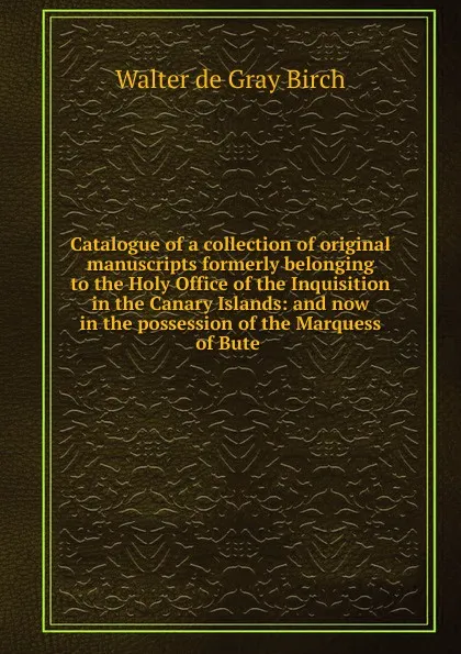 Обложка книги Catalogue of a collection of original manuscripts formerly belonging to the Holy Office of the Inquisition in the Canary Islands: and now in the possession of the Marquess of Bute ., Walter de Gray Birch