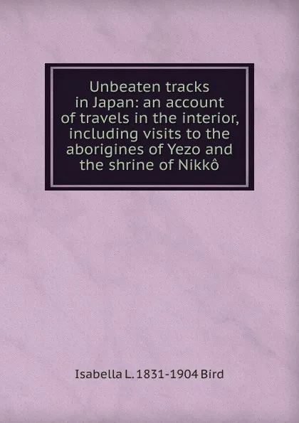 Обложка книги Unbeaten tracks in Japan: an account of travels in the interior, including visits to the aborigines of Yezo and the shrine of Nikko, Isabella L. 1831-1904 Bird