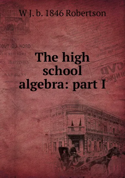 Обложка книги The high school algebra: part I, W J. b. 1846 Robertson