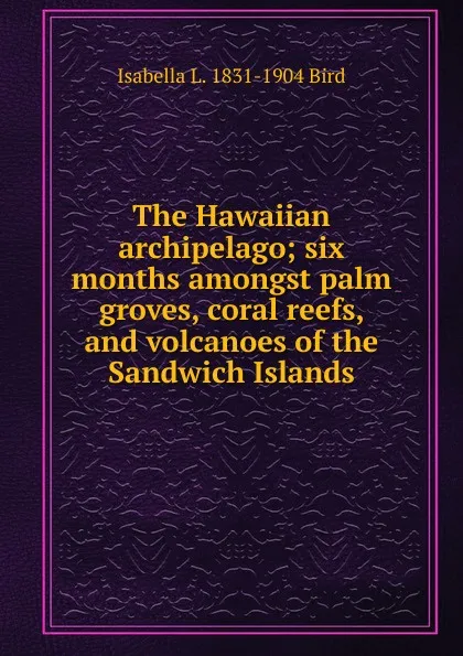 Обложка книги The Hawaiian archipelago; six months amongst palm groves, coral reefs, and volcanoes of the Sandwich Islands, Isabella L. 1831-1904 Bird