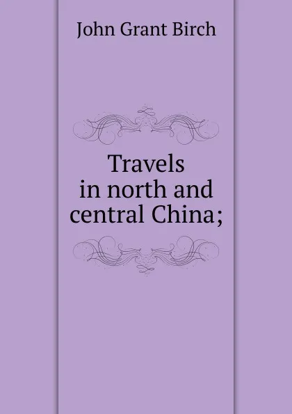 Обложка книги Travels in north and central China;, John Grant Birch