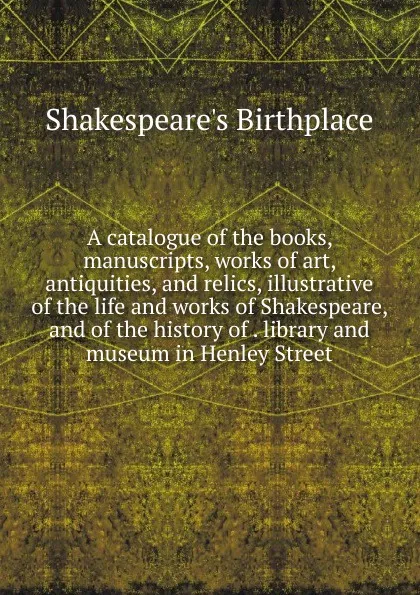 Обложка книги A catalogue of the books, manuscripts, works of art, antiquities, and relics, illustrative of the life and works of Shakespeare, and of the history of . library and museum in Henley Street, Shakespeare's Birthplace