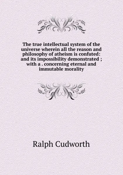 Обложка книги The true intellectual system of the universe wherein all the reason and philosophy of atheism is confuted: and its impossibility demonstrated ; with a . concerning eternal and immutable morality, Ralph Cudworth