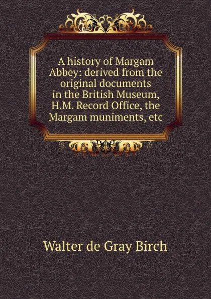 Обложка книги A history of Margam Abbey: derived from the original documents in the British Museum, H.M. Record Office, the Margam muniments, etc, Walter de Gray Birch