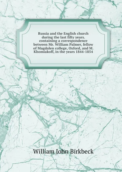 Обложка книги Russia and the English church during the last fifty years. containing a correspondence between Mr. William Palmer, fellow of Magdalen college, Oxford, and M. Khomiakoff, in the years 1844-1854, William John Birkbeck