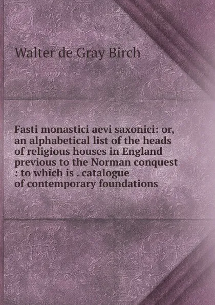 Обложка книги Fasti monastici aevi saxonici: or, an alphabetical list of the heads of religious houses in England previous to the Norman conquest : to which is . catalogue of contemporary foundations, Walter de Gray Birch