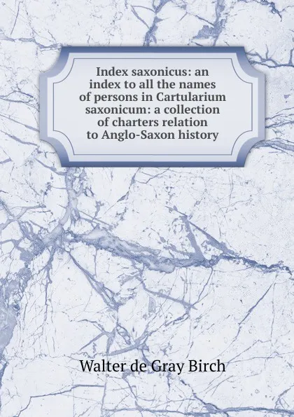 Обложка книги Index saxonicus: an index to all the names of persons in Cartularium saxonicum: a collection of charters relation to Anglo-Saxon history, Walter de Gray Birch