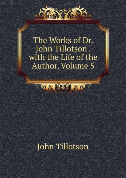 Обложка книги The Works of Dr. John Tillotson . with the Life of the Author, Volume 5, John Tillotson
