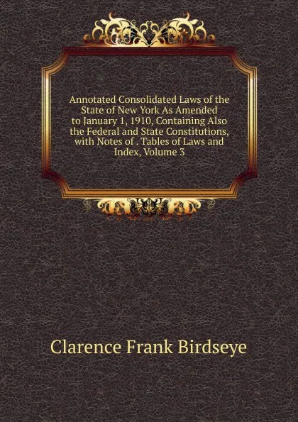 Обложка книги Annotated Consolidated Laws of the State of New York As Amended to January 1, 1910, Containing Also the Federal and State Constitutions, with Notes of . Tables of Laws and Index, Volume 3, Clarence Frank Birdseye