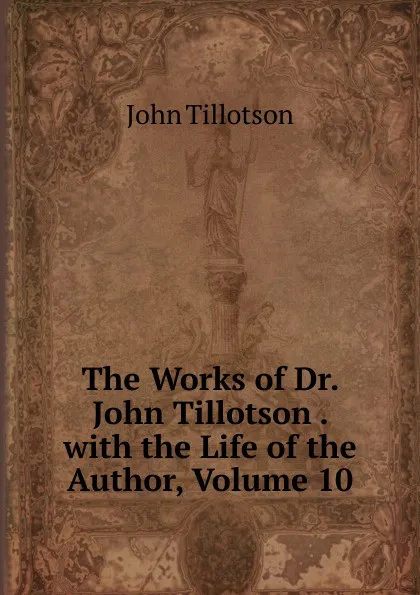 Обложка книги The Works of Dr. John Tillotson . with the Life of the Author, Volume 10, John Tillotson
