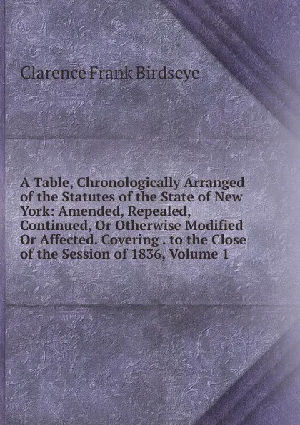 Обложка книги A Table, Chronologically Arranged of the Statutes of the State of New York: Amended, Repealed, Continued, Or Otherwise Modified Or Affected. Covering . to the Close of the Session of 1836, Volume 1, Clarence Frank Birdseye