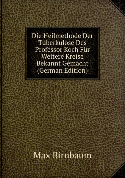 Обложка книги Die Heilmethode Der Tuberkulose Des Professor Koch Fur Weitere Kreise Bekannt Gemacht (German Edition), Max Birnbaum