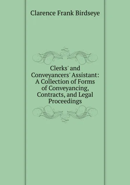 Обложка книги Clerks. and Conveyancers. Assistant: A Collection of Forms of Conveyancing, Contracts, and Legal Proceedings, Clarence Frank Birdseye