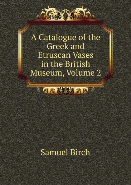 Обложка книги A Catalogue of the Greek and Etruscan Vases in the British Museum, Volume 2, Birch Samuel