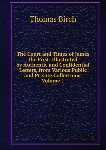 Обложка книги The Court and Times of James the First: Illustrated by Authentic and Confidential Letters, from Various Public and Private Collections, Volume 1, Thomas Birch