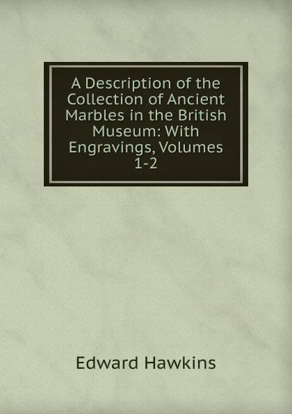 Обложка книги A Description of the Collection of Ancient Marbles in the British Museum: With Engravings, Volumes 1-2, Edward Hawkins