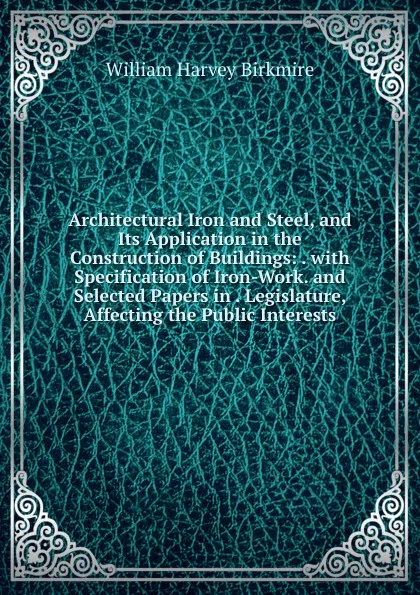 Обложка книги Architectural Iron and Steel, and Its Application in the Construction of Buildings: . with Specification of Iron-Work. and Selected Papers in . Legislature, Affecting the Public Interests, William Harvey Birkmire