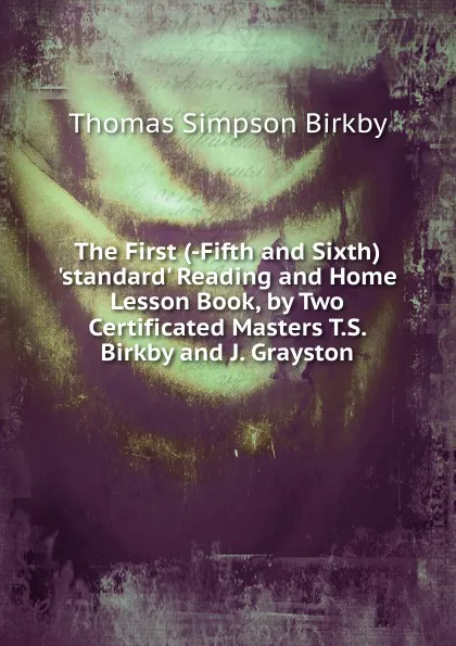 Обложка книги The First (-Fifth and Sixth) .standard. Reading and Home Lesson Book, by Two Certificated Masters T.S. Birkby and J. Grayston., Thomas Simpson Birkby