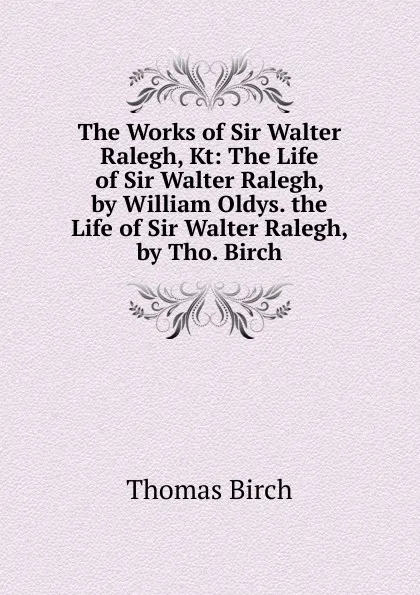 Обложка книги The Works of Sir Walter Ralegh, Kt: The Life of Sir Walter Ralegh, by William Oldys. the Life of Sir Walter Ralegh, by Tho. Birch, Thomas Birch