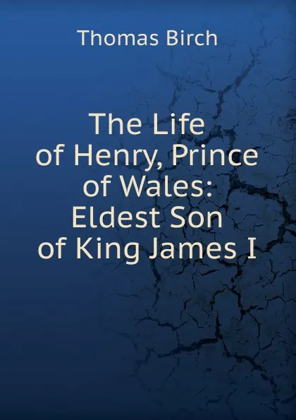 Обложка книги The Life of Henry, Prince of Wales: Eldest Son of King James I., Thomas Birch