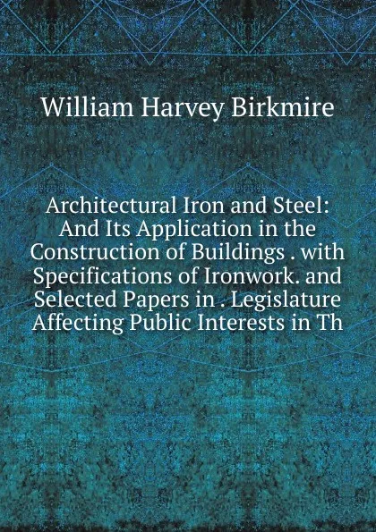 Обложка книги Architectural Iron and Steel: And Its Application in the Construction of Buildings . with Specifications of Ironwork. and Selected Papers in . Legislature Affecting Public Interests in Th, William Harvey Birkmire