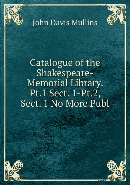 Обложка книги Catalogue of the Shakespeare-Memorial Library. Pt.1 Sect. 1-Pt.2, Sect. 1 No More Publ, John Davis Mullins