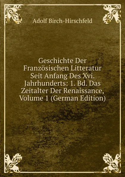 Обложка книги Geschichte Der Franzosischen Litteratur Seit Anfang Des Xvi. Jahrhunderts: 1. Bd. Das Zeitalter Der Renaissance, Volume 1 (German Edition), Adolf Birch-Hirschfeld