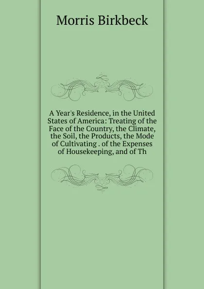 Обложка книги A Year.s Residence, in the United States of America: Treating of the Face of the Country, the Climate, the Soil, the Products, the Mode of Cultivating . of the Expenses of Housekeeping, and of Th, Morris Birkbeck