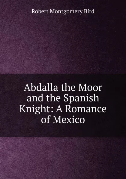 Обложка книги Abdalla the Moor and the Spanish Knight: A Romance of Mexico, Robert Montgomery Bird