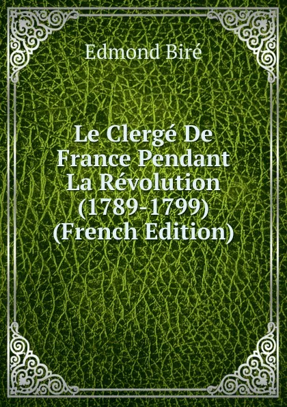 Обложка книги Le Clerge De France Pendant La Revolution (1789-1799) (French Edition), Edmond Biré