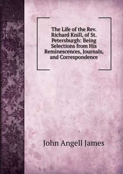 Обложка книги The Life of the Rev. Richard Knill, of St. Petersburgh: Being Selections from His Reminescences, Journals, and Correspondence, James John Angell