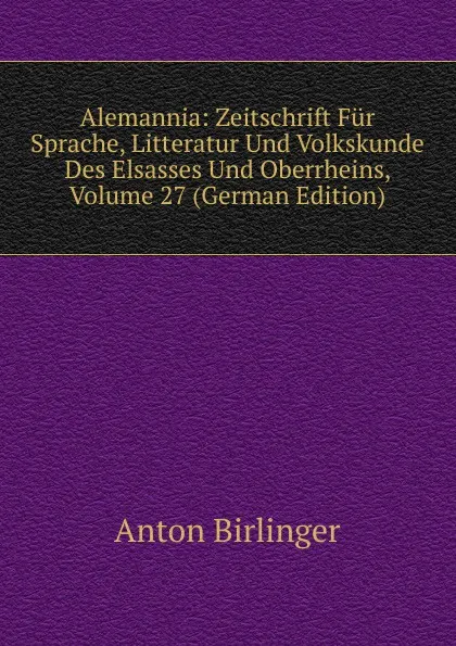 Обложка книги Alemannia: Zeitschrift Fur Sprache, Litteratur Und Volkskunde Des Elsasses Und Oberrheins, Volume 27 (German Edition), Anton Birlinger