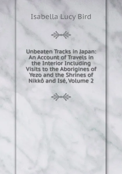 Обложка книги Unbeaten Tracks in Japan: An Account of Travels in the Interior Including Visits to the Aborigines of Yezo and the Shrines of Nikko and Ise, Volume 2, Isabella Lucy Bird
