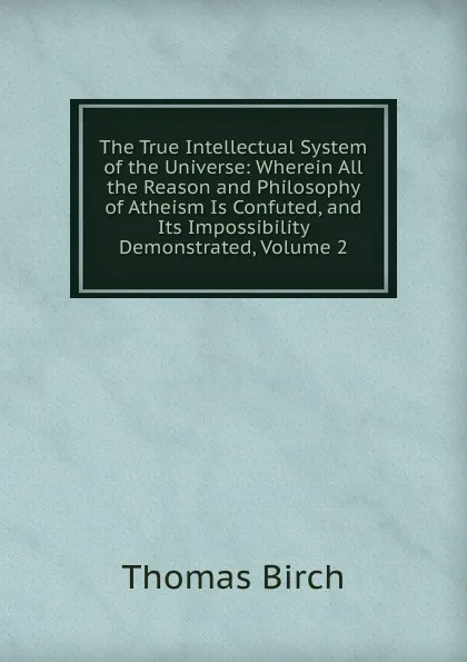 Обложка книги The True Intellectual System of the Universe: Wherein All the Reason and Philosophy of Atheism Is Confuted, and Its Impossibility Demonstrated, Volume 2, Thomas Birch