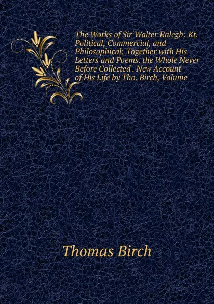 Обложка книги The Works of Sir Walter Ralegh: Kt. Political, Commercial, and Philosophical; Together with His Letters and Poems. the Whole Never Before Collected . New Account of His Life by Tho. Birch, Volume, Thomas Birch