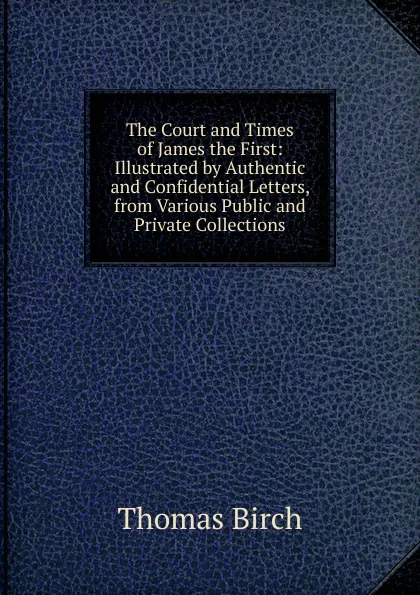 Обложка книги The Court and Times of James the First: Illustrated by Authentic and Confidential Letters, from Various Public and Private Collections, Thomas Birch