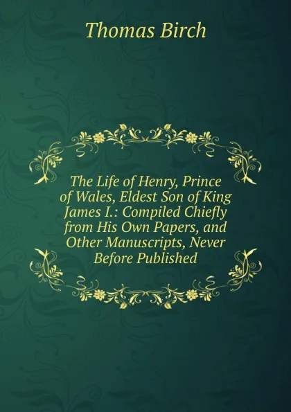 Обложка книги The Life of Henry, Prince of Wales, Eldest Son of King James I.: Compiled Chiefly from His Own Papers, and Other Manuscripts, Never Before Published, Thomas Birch