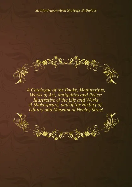 Обложка книги A Catalogue of the Books, Manuscripts, Works of Art, Antiquities and Relics: Illustrative of the Life and Works of Shakespeare, and of the History of . Library and Museum in Henley Street, Stratford-upon-Avon Shakespe Birthplace