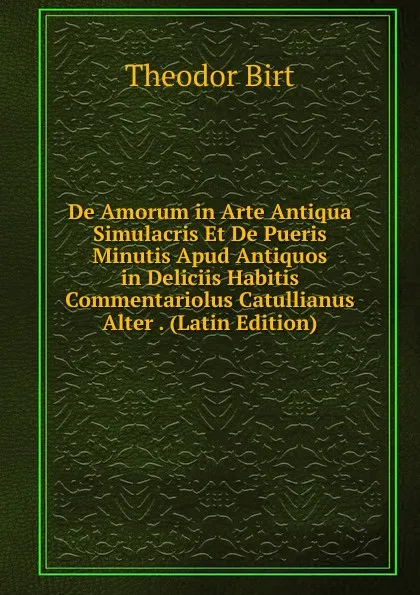 Обложка книги De Amorum in Arte Antiqua Simulacris Et De Pueris Minutis Apud Antiquos in Deliciis Habitis Commentariolus Catullianus Alter . (Latin Edition), Theodor Birt