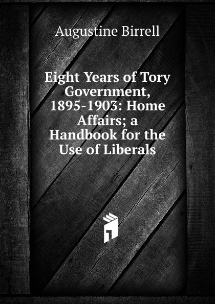 Обложка книги Eight Years of Tory Government, 1895-1903: Home Affairs; a Handbook for the Use of Liberals, Augustine Birrell